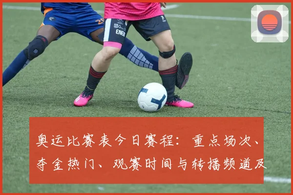 奥运比赛表今日赛程：重点场次、夺金热门、观赛时间与转播频道及赛程变动提示