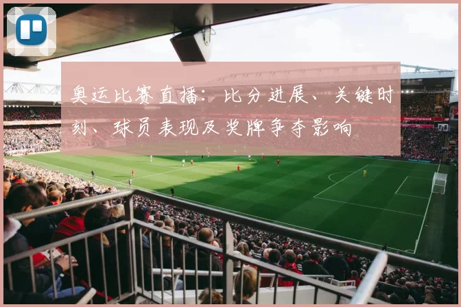 奥运比赛直播：比分进展、关键时刻、球员表现及奖牌争夺影响
