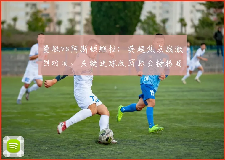 曼联vs阿斯顿维拉：英超焦点战激烈对决，关键进球改写积分榜格局