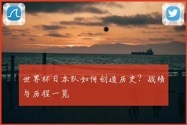 世界杯日本队如何创造历史？战绩与历程一览