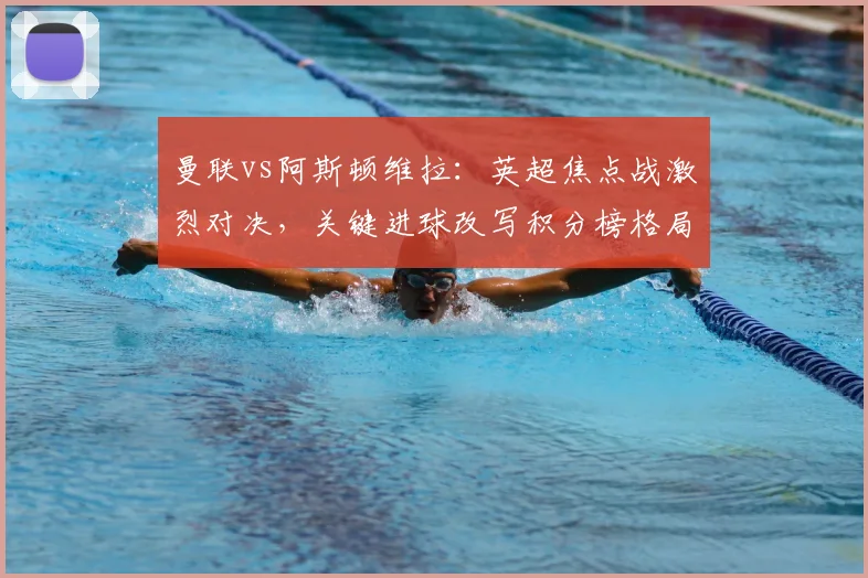 曼联vs阿斯顿维拉：英超焦点战激烈对决，关键进球改写积分榜格局