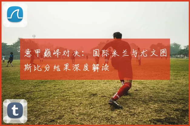 意甲巅峰对决：国际米兰与尤文图斯比分结果深度解读