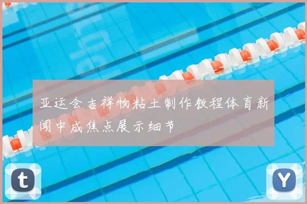 亚运会吉祥物粘土制作教程体育新闻中成焦点展示细节