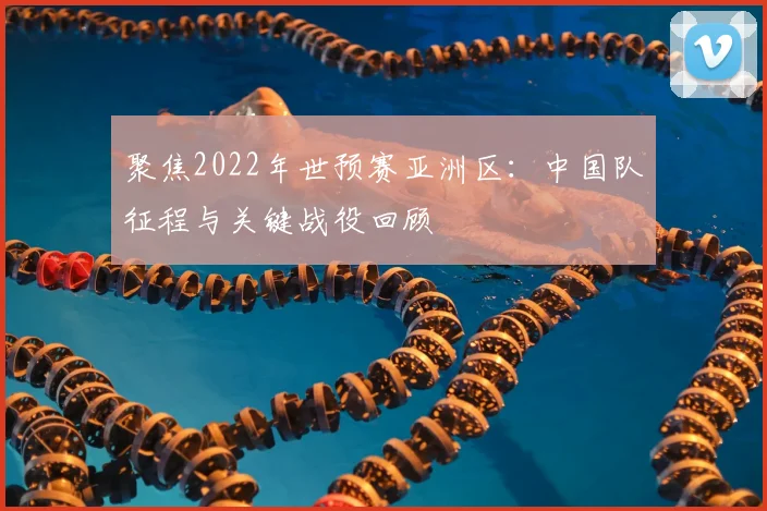 聚焦2022年世预赛亚洲区:中国队征程与关键战役回顾