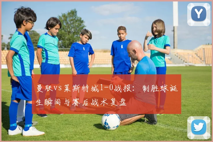 曼联vs莱斯特城1-0战报：制胜球诞生瞬间与赛后战术复盘