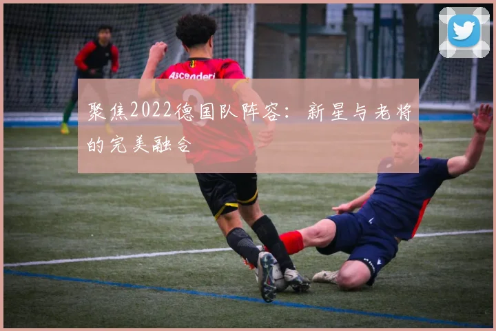 聚焦2022德国队阵容:新星与老将的完美融合