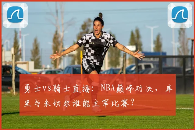 勇士vs骑士直播：NBA巅峰对决，库里与米切尔谁能主宰比赛？