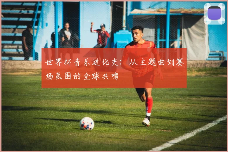 世界杯音乐进化史：从主题曲到赛场氛围的全球共鸣