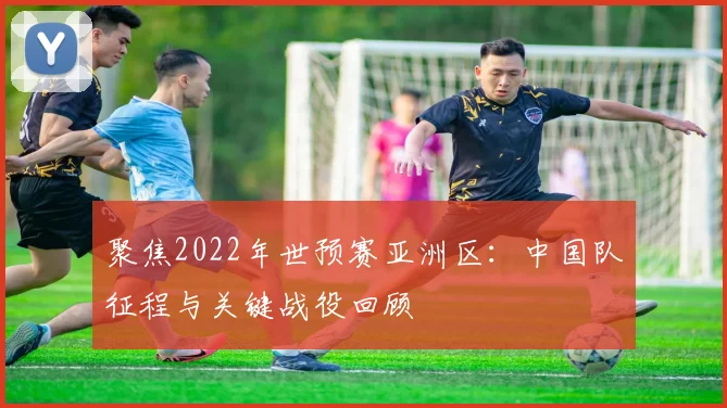 聚焦2022年世预赛亚洲区：中国队征程与关键战役回顾