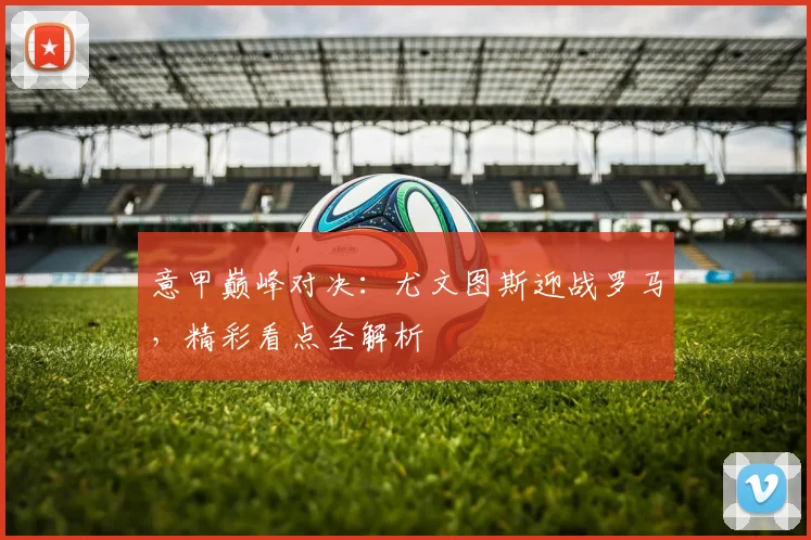 意甲巅峰对决：尤文图斯迎战罗马，精彩看点全解析
