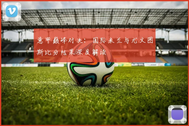 意甲巅峰对决：国际米兰与尤文图斯比分结果深度解读